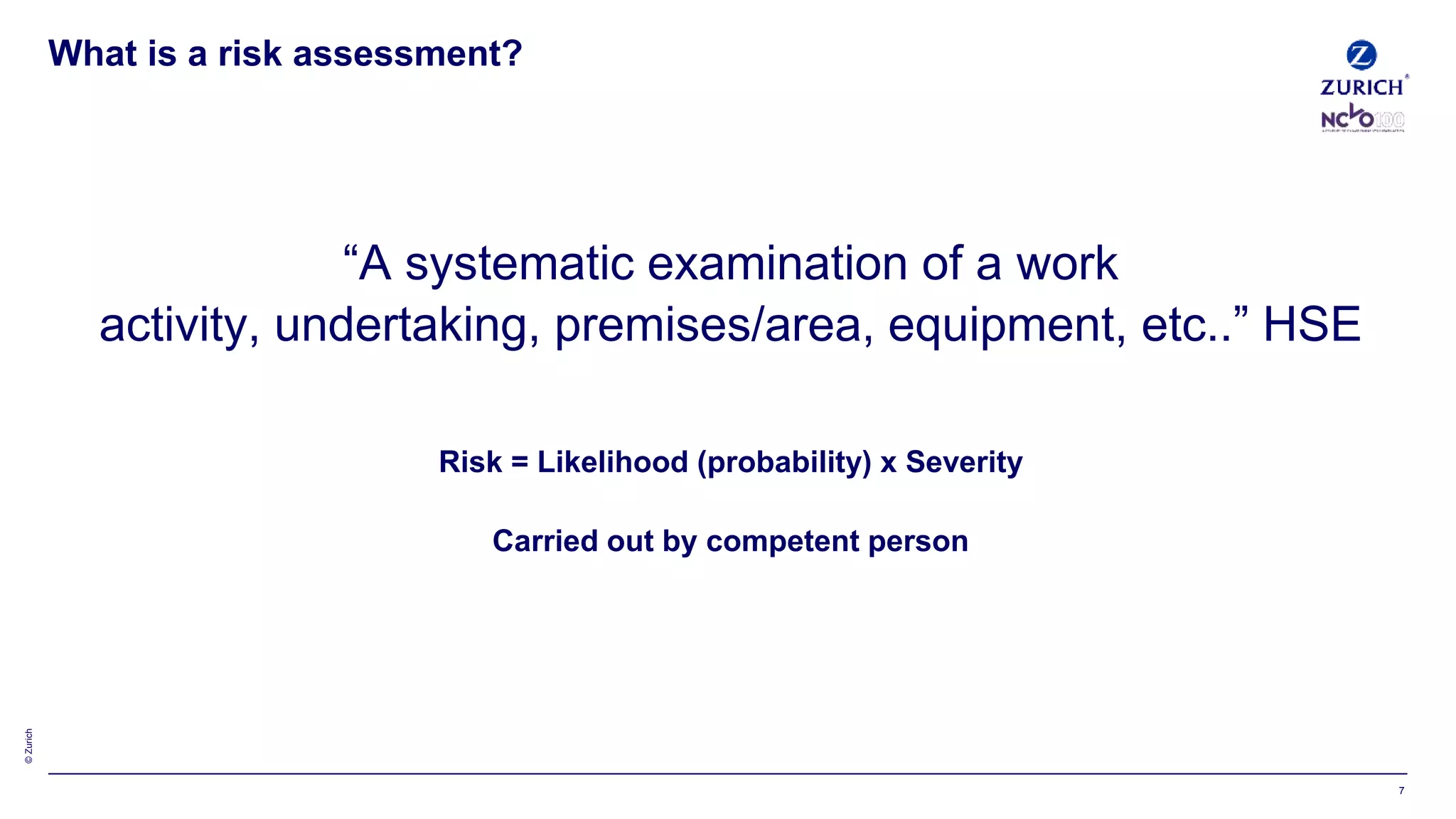 ©Zurich
“A systematic examination of a work
activity, undertaking, premises/area, equipment, etc..” HSE
Risk = Likelihood (probability) x Severity
Carried out by competent person
What is a risk assessment?
7
 