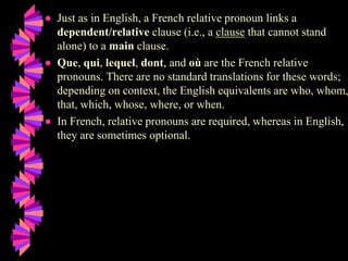 ● Just as in English, a French relative pronoun links a
dependent/relative clause (i.e., a clause that cannot stand
alone) to a main clause.
● Que, qui, lequel, dont, and où are the French relative
pronouns. There are no standard translations for these words;
depending on context, the English equivalents are who, whom,
that, which, whose, where, or when.
● In French, relative pronouns are required, whereas in English,
they are sometimes optional.
 