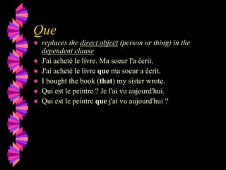 Que
● replaces the direct object (person or thing) in the
dependent clause
● J'ai acheté le livre. Ma soeur l'a écrit.
● J'ai acheté le livre que ma soeur a écrit.
● I bought the book (that) my sister wrote.
● Qui est le peintre ? Je l'ai vu aujourd'hui.
● Qui est le peintre que j'ai vu aujourd'hui ?
 