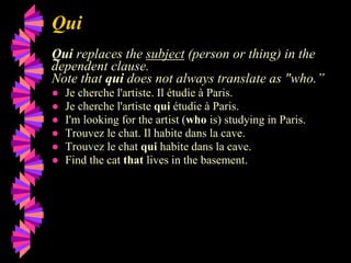 Qui
Qui replaces the subject (person or thing) in the
dependent clause.
Note that qui does not always translate as "who.”
● Je cherche l'artiste. Il étudie à Paris.
● Je cherche l'artiste qui étudie à Paris.
● I'm looking for the artist (who is) studying in Paris.
● Trouvez le chat. Il habite dans la cave.
● Trouvez le chat qui habite dans la cave.
● Find the cat that lives in the basement.
 