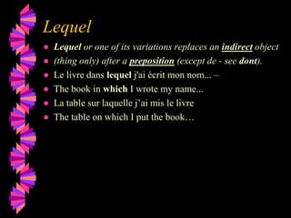 Lequel
● Lequel or one of its variations replaces an indirect object
● (thing only) after a preposition (except de - see dont).
● Le livre dans lequel j'ai écrit mon nom... –
● The book in which I wrote my name...
● La table sur laquelle j’ai mis le livre
● The table on which I put the book…
 