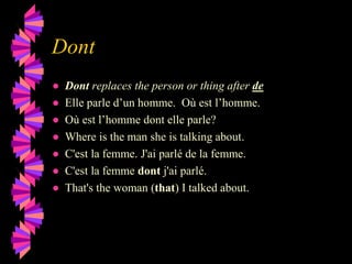 Dont
● Dont replaces the person or thing after de
● Elle parle d’un homme. Où est l’homme.
● Où est l’homme dont elle parle?
● Where is the man she is talking about.
● C'est la femme. J'ai parlé de la femme.
● C'est la femme dont j'ai parlé.
● That's the woman (that) I talked about.
 