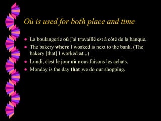 Où is used for both place and time
● La boulangerie où j'ai travaillé est à côté de la banque.
● The bakery where I worked is next to the bank. (The
bakery [that] I worked at...)
● Lundi, c'est le jour où nous faisons les achats.
● Monday is the day that we do our shopping.
 
