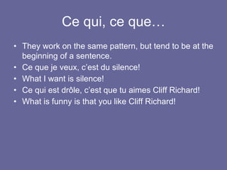 Ce qui, ce que…
• They work on the same pattern, but tend to be at the
beginning of a sentence.
• Ce que je veux, c’est du silence!
• What I want is silence!
• Ce qui est drôle, c’est que tu aimes Cliff Richard!
• What is funny is that you like Cliff Richard!
 