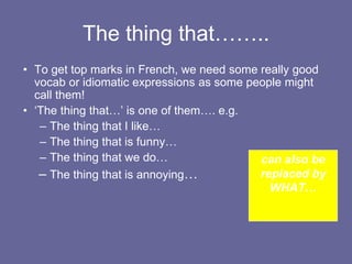 The thing that……..
• To get top marks in French, we need some really good
vocab or idiomatic expressions as some people might
call them!
• ‘The thing that…’ is one of them…. e.g.
– The thing that I like…
– The thing that is funny…
– The thing that we do…
– The thing that is annoying…
can also be
replaced by
WHAT…
 