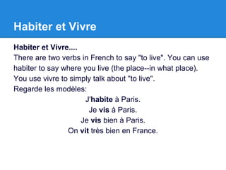 Habiter et Vivre
Habiter et Vivre....
There are two verbs in French to say "to live". You can use
habiter to say where you live (the place--in what place).
You use vivre to simply talk about "to live".
Regarde les modèles:
J'habite à Paris.
Je vis à Paris.
Je vis bien à Paris.
On vit très bien en France.
 