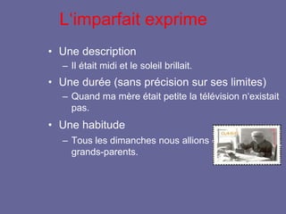 L‘imparfait exprime
• Une description
– Il était midi et le soleil brillait.
• Une durée (sans précision sur ses limites)
– Quand ma mère était petite la télévision n‘existait
pas.
• Une habitude
– Tous les dimanches nous allions chez nos
grands-parents.
 