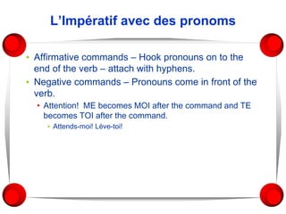 L’Impératif avec des pronoms
▪ Affirmative commands – Hook pronouns on to the
end of the verb – attach with hyphens.
▪ Negative commands – Pronouns come in front of the
verb.
• Attention! ME becomes MOI after the command and TE
becomes TOI after the command.
▪ Attends-moi! Lève-toi!
 