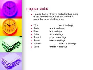 Irregular verbs
■ Here is the list of verbs that alter their stem
in the future tense. Once it is altered, it
stays the same at all persons.
■ Être ser + endings
■ Avoir aur + endings
■ Aller ir + endings
■ Faire fer + endings
■ Pouvoir pourr + endings
■ Savoir saur + endings
■ Vouloir voudr + endings
■ Venir viendr + endings
 