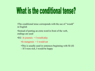 •The conditional tense corresponds with the use of “would”
in English
•Instead of putting an extra word in front of the verb,
endings are used
•EG Je jouerais = I would play
•Je mangerais = I would eat
•This is usually used in sentences beginning with SI (if)
– If I were rich, I would be happy
 