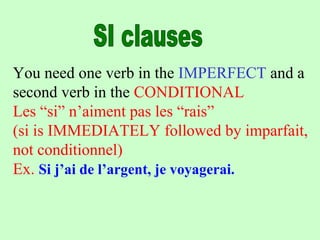 You need one verb in the IMPERFECT and a
second verb in the CONDITIONAL
Les “si” n’aiment pas les “rais”
(si is IMMEDIATELY followed by imparfait,
not conditionnel)
Ex. Si j’ai de l’argent, je voyagerai.
 