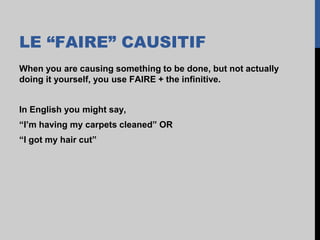 LE “FAIRE” CAUSITIF
When you are causing something to be done, but not actually
doing it yourself, you use FAIRE + the infinitive.
In English you might say,
“I’m having my carpets cleaned” OR
“I got my hair cut”
 
