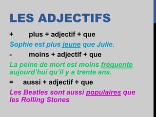 LES ADJECTIFS
+ plus + adjectif + que
Sophie est plus jeune que Julie.
- moins + adjectif + que
La peine de mort est moins fréquente
aujourd’hui qu’il y a trente ans.
= aussi + adjectif + que
Les Beatles sont aussi populaires que
les Rolling Stones
 
