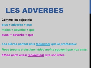 LES ADVERBES
Comme les adjectifs:
plus + adverbe + que
moins + adverbe + que
aussi + adverbe + que
Les élèves parlent plus lentement que le professeur.
Nous jouons à des jeux vidéo moins souvent que nos amis.
Ethan parle aussi rapidement que son frère.
 