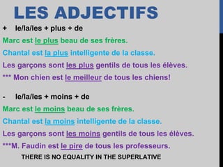 LES ADJECTIFS
+ le/la/les + plus + de
Marc est le plus beau de ses frères.
Chantal est la plus intelligente de la classe.
Les garçons sont les plus gentils de tous les élèves.
*** Mon chien est le meilleur de tous les chiens!
- le/la/les + moins + de
Marc est le moins beau de ses frères.
Chantal est la moins intelligente de la classe.
Les garçons sont les moins gentils de tous les élèves.
***M. Faudin est le pire de tous les professeurs.
THERE IS NO EQUALITY IN THE SUPERLATIVE
 