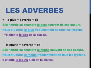 LES ADVERBES
+ le plus + adverbe + de
Elle nettoie sa chambre le plus souvent de ses soeurs.
Nous étudions le plus fréquemment de tous les lycéens.
***Il chante le pire de la classe.
- le moins + adverbe + de
Elle nettoie sa chambre le moins souvent de ses soeurs.
Nous étudions le moins fréquemment de tous les lycéens.
Il chante le moins bien de la classe.
 