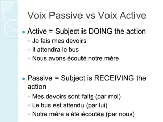 Voix Passive vs Voix Active
● Active = Subject is DOING the action
◦ Je fais mes devoirs
◦ Il attendra le bus
◦ Nous avons écouté notre mère
● Passive = Subject is RECEIVING the
action
◦ Mes devoirs sont faits (par moi)
◦ Le bus est attendu (par lui)
◦ Notre mère a été écoutée (par nous)
 