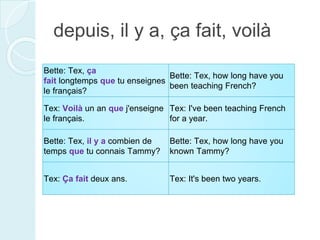 depuis, il y a, ça fait, voilà
Bette: Tex, ça
fait longtemps que tu enseignes
le français?
Bette: Tex, how long have you
been teaching French?
Tex: Voilà un an que j'enseigne
le français.
Tex: I've been teaching French
for a year.
Bette: Tex, il y a combien de
temps que tu connais Tammy?
Bette: Tex, how long have you
known Tammy?
Tex: Ça fait deux ans. Tex: It's been two years.
 