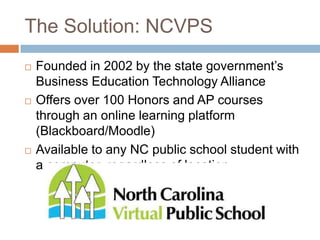 The Solution: NCVPS
   Founded in 2002 by the state government’s
    Business Education Technology Alliance
   Offers over 100 Honors and AP courses
    through an online learning platform
    (Blackboard/Moodle)
   Available to any NC public school student with
    a computer, regardless of location
 