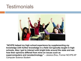 Testimonials




“NCVPS helped my high school experience by supplementing my
knowledge with further knowledge in a field not typically taught in high
schools. Also I got to interact with bright kids around the state and see
how their opinions differed from mine on issues such as
supercomputers and nanotechnology.” – Jessica Zhou, Former NCVPS AP
Computer Science Student
 