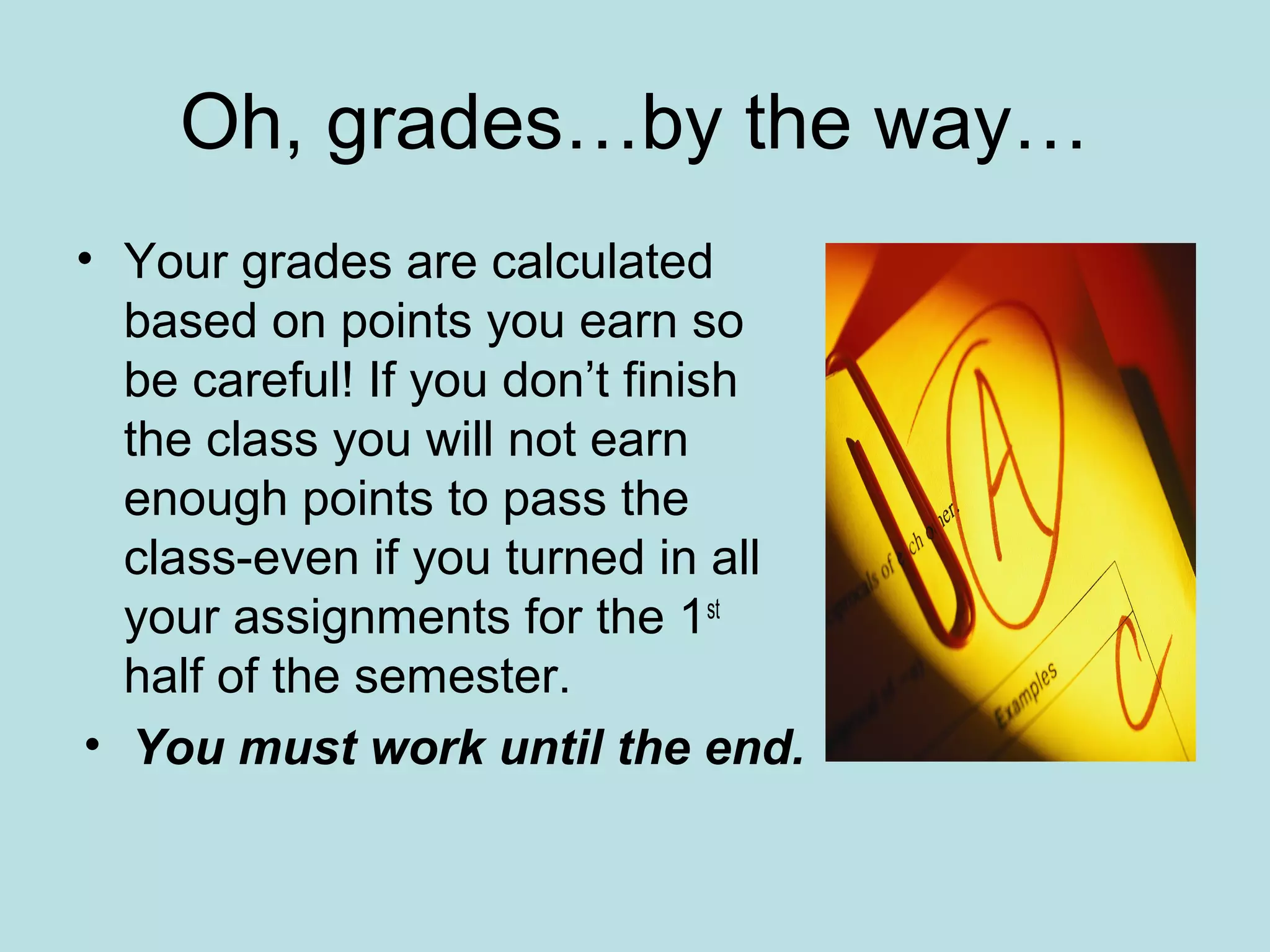 Oh, grades…by the way…
• Your grades are calculated
based on points you earn so
be careful! If you don’t finish
the class you will not earn
enough points to pass the
class-even if you turned in all
your assignments for the 1st
half of the semester.
• You must work until the end.
 