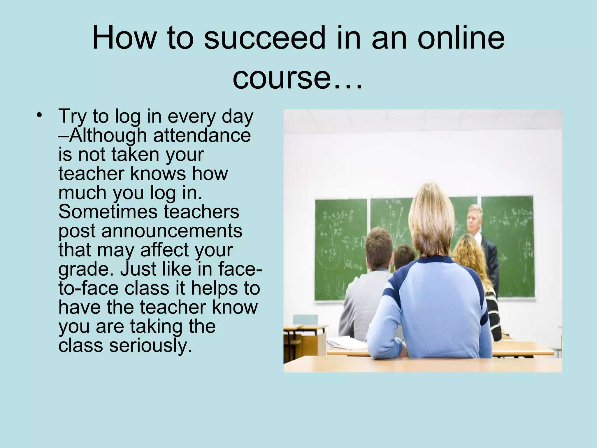 How to succeed in an online
course…
• Try to log in every day
–Although attendance
is not taken your
teacher knows how
much you log in.
Sometimes teachers
post announcements
that may affect your
grade. Just like in face-
to-face class it helps to
have the teacher know
you are taking the
class seriously.
 
