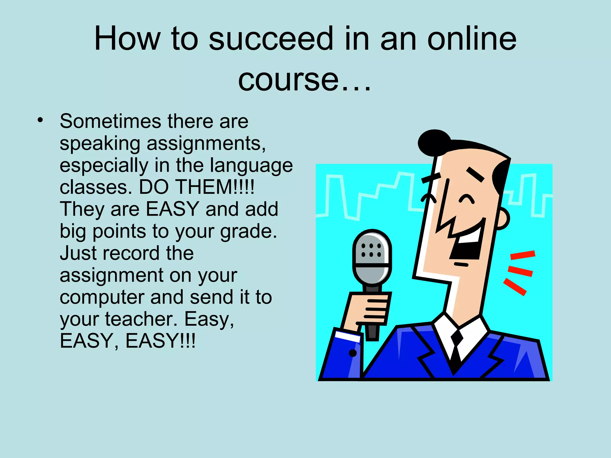 How to succeed in an online
course…
• Sometimes there are
speaking assignments,
especially in the language
classes. DO THEM!!!!
They are EASY and add
big points to your grade.
Just record the
assignment on your
computer and send it to
your teacher. Easy,
EASY, EASY!!!
 