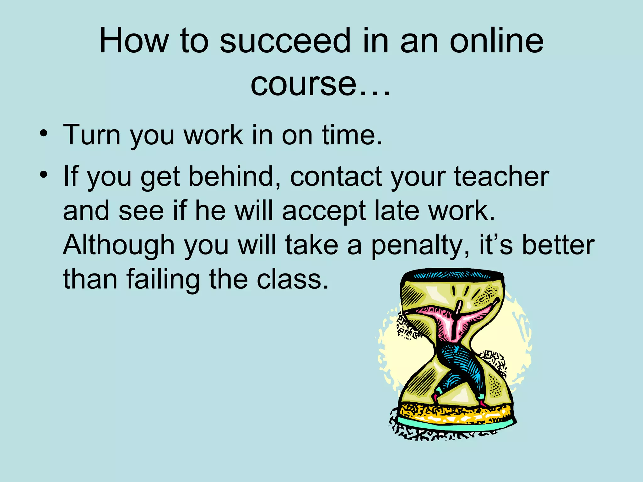 How to succeed in an online
course…
• Turn you work in on time.
• If you get behind, contact your teacher
and see if he will accept late work.
Although you will take a penalty, it’s better
than failing the class.
 