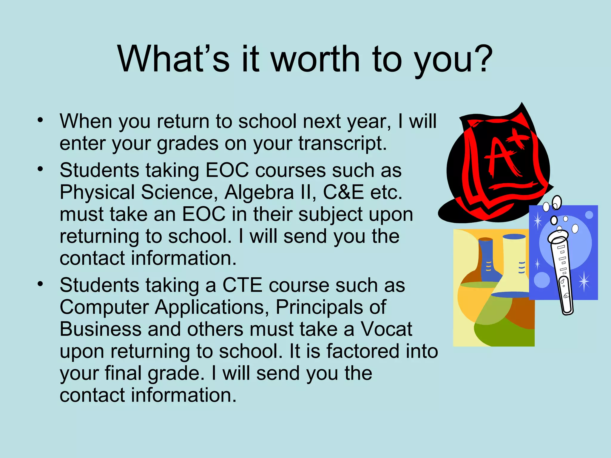 What’s it worth to you?
• When you return to school next year, I will
enter your grades on your transcript.
• Students taking EOC courses such as
Physical Science, Algebra II, C&E etc.
must take an EOC in their subject upon
returning to school. I will send you the
contact information.
• Students taking a CTE course such as
Computer Applications, Principals of
Business and others must take a Vocat
upon returning to school. It is factored into
your final grade. I will send you the
contact information.
 