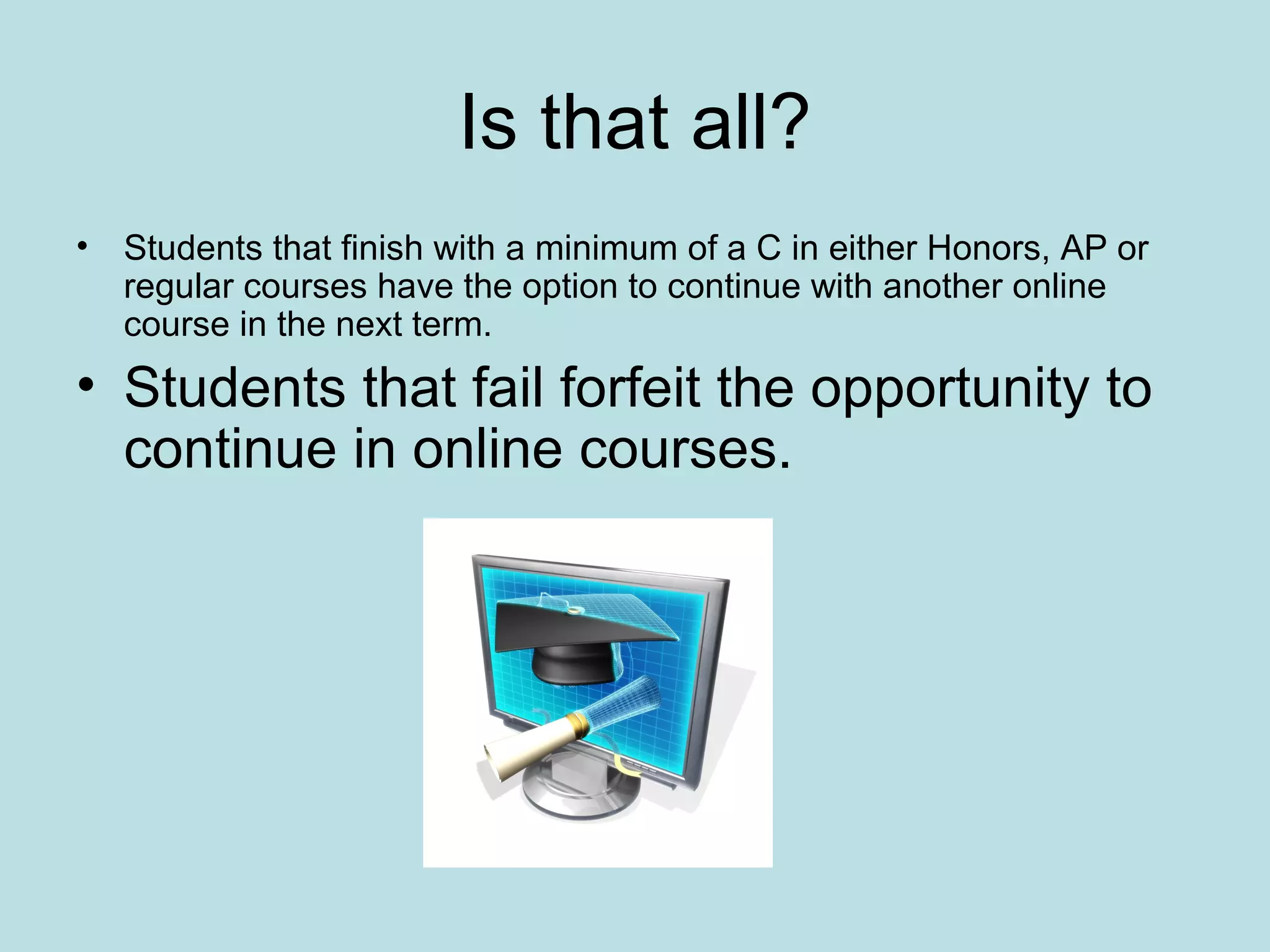 Is that all?
• Students that finish with a minimum of a C in either Honors, AP or
regular courses have the option to continue with another online
course in the next term.
• Students that fail forfeit the opportunity to
continue in online courses.
 