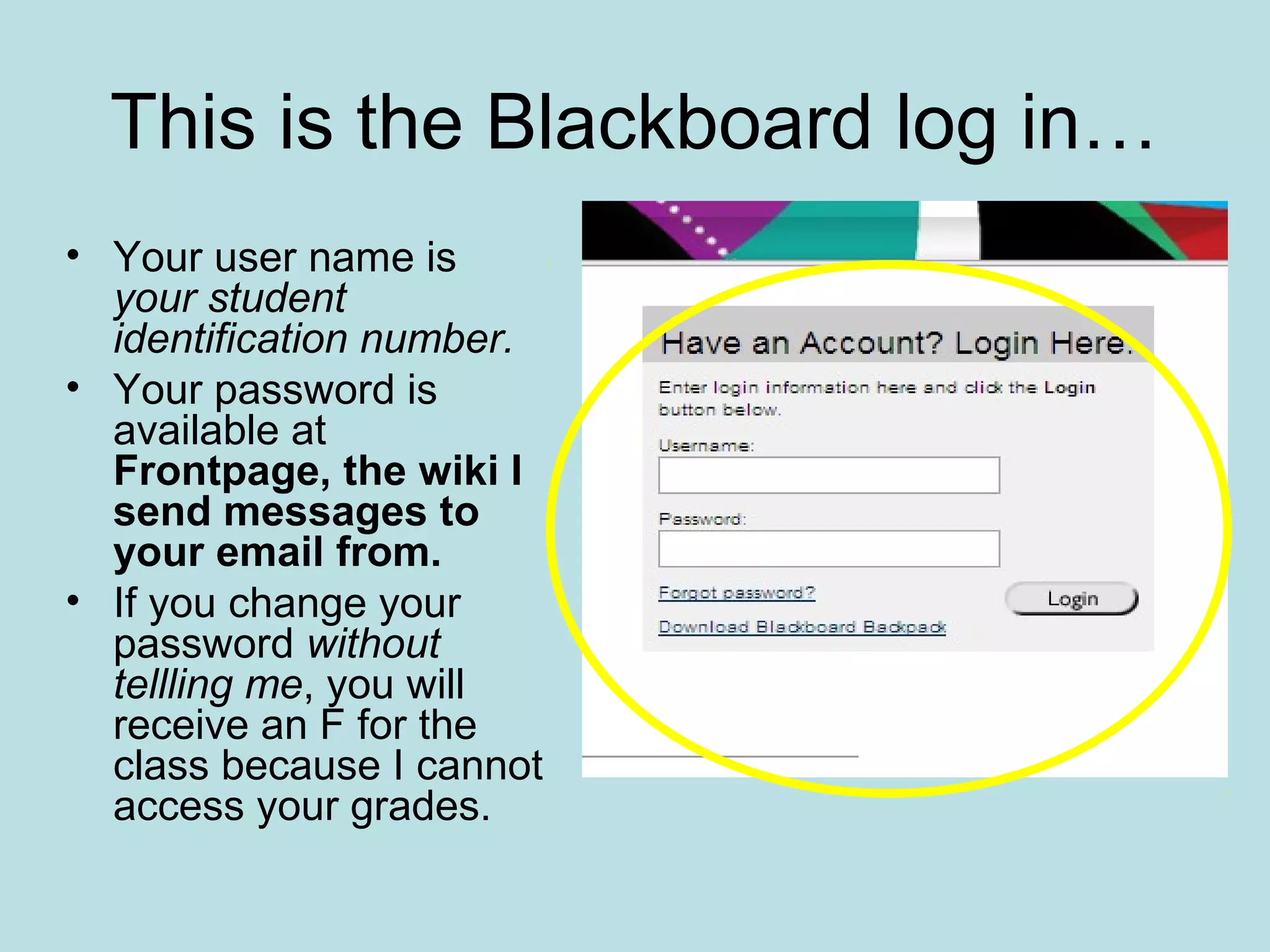 This is the Blackboard log in…
• Your user name is
your student
identification number.
• Your password is
available at
Frontpage, the wiki I
send messages to
your email from.
• If you change your
password without
tellling me, you will
receive an F for the
class because I cannot
access your grades.
 