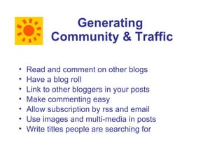 Generating
          Community & Traffic

•   Read and comment on other blogs
•   Have a blog roll
•   Link to other bloggers in your posts
•   Make commenting easy
•   Allow subscription by rss and email
•   Use images and multi-media in posts
•   Write titles people are searching for
 