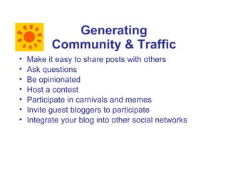 Generating
           Community & Traffic
•   Make it easy to share posts with others
•   Ask questions
•   Be opinionated
•   Host a contest
•   Participate in carnivals and memes
•   Invite guest bloggers to participate
•   Integrate your blog into other social networks
 