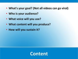    What's your goal? (Not all videos can go viral)
   Who is your audience?
   What voice will you use?
   What content will you produce?
   How will you sustain it?




                    Content
 