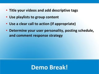    Title your videos and add descriptive tags
   Use playlists to group content
   Use a clear call to action (if appropriate)
   Determine your user personality, posting schedule,
    and comment response strategy




                  Demo Break!
 