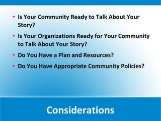    Is Your Community Ready to Talk About Your
    Story?
   Is Your Organizations Ready for Your Community
    to Talk About Your Story?
   Do You Have a Plan and Resources?
   Do You Have Appropriate Community Policies?




             Considerations
 
