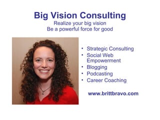 Big Vision Consulting
    Realize your big vision
  Be a powerful force for good


                • Strategic Consulting
                • Social Web
                  Empowerment
                • Blogging
                • Podcasting
                • Career Coaching

                   www.brittbravo.com
 