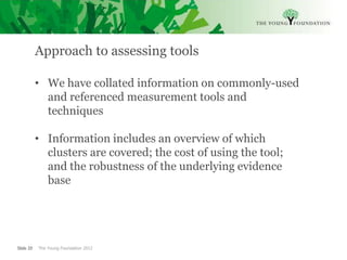 Approach to assessing tools

           • We have collated information on commonly-used
             and referenced measurement tools and
             techniques

           • Information includes an overview of which
             clusters are covered; the cost of using the tool;
             and the robustness of the underlying evidence
             base




Slide 20   The Young Foundation 2012
 