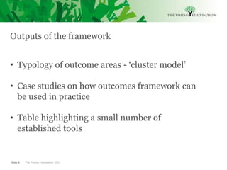 Outputs of the framework


• Typology of outcome areas - ‘cluster model’

• Case studies on how outcomes framework can
  be used in practice

• Table highlighting a small number of
  established tools


Slide 6   The Young Foundation 2012
 