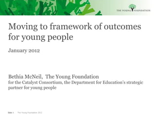 Moving to framework of outcomes
for young people
January 2012



Bethia McNeil, The Young Foundation
for the Catalyst Consortium, the Department for Education’s strategic
partner for young people




Slide 1   The Young Foundation 2012
 