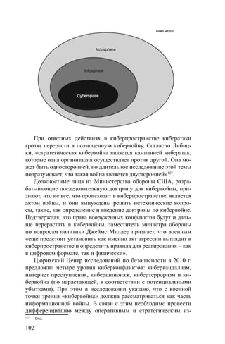 102
При ответных действиях в киберпространстве кибератаки
грозят перерасти в полноценную кибервойну. Согласно Либиц-
ки, «стратегическая кибервойна является кампанией кибератак,
которые одна организация осуществляет против другой. Она мо-
жет быть односторонней, но длительное исследование этой темы
подразумевает, что такая война является двусторонней»127
.
Должностные лица из Министерства обороны США, разра-
батывающие последовательную доктрину для кибервойны, при-
знают, что не все, что происходит в киберпространстве, является
актом войны, и они вынуждены решать нетехнические вопро-
сы, такие, как определение и введение доктрины по кибервойне.
Подтверждая, что права вооруженных конфликтов будут и даль-
ше перерастать в кибервойны, заместитель министра обороны
по вопросам политики Джеймс Миллер признает, что военным
«еще предстоит установить как именно акт агрессии выглядит в
киберпространстве и определить правила для реагирования – как
в цифровом формате, так и физически».
Цюрихский Центр исследований по безопасности в 2010 г.
предложил четыре уровня киберконфликтов: кибервандализм,
интернет преступления, кибершпионаж, кибертерроризм и ки-
бервойна (по нарастающей, в соответствии с потенциальными
убытками). При этом в исследовании указано, что с военной
точки зрения «кибервойна» должна рассматриваться как часть
информационной войны. В связи с этим необходимо провести
дифференциацию между оперативным и стратегическим из-
127
Ibid.
 
