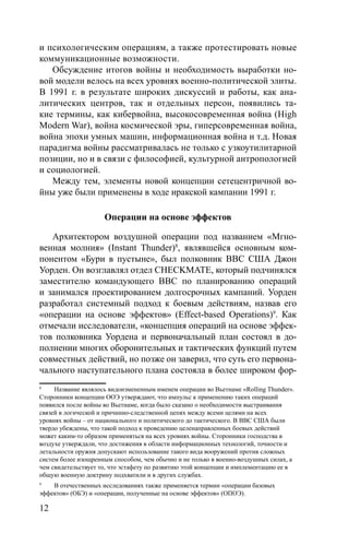12
и психологическим операциям, а также протестировать новые
коммуникационные возможности.
Обсуждение итогов войны и необходимость выработки но-
вой модели велось на всех уровнях военно-политической элиты.
В 1991 г. в результате широких дискуссий и работы, как ана-
литических центров, так и отдельных персон, появились та-
кие термины, как кибервойна, высокосовременная война (High
Modern War), война космической эры, гиперсовременная война,
война эпохи умных машин, информационная война и т.д. Новая
парадигма войны рассматривалась не только с узкоутилитарной
позиции, но и в связи с философией, культурной антропологией
и социологией.
Между тем, элементы новой концепции сетецентричной во-
йны уже были применены в ходе иракской кампании 1991 г.
Операции на основе эффектов
Архитектором воздушной операции под названием «Мгно-
венная молния» (Instant Thunder)8
, являвшейся основным ком-
понентом «Бури в пустыне», был полковник ВВС США Джон
Уорден. Он возглавлял отдел CHECKMATE, который подчинялся
заместителю командующего ВВС по планированию операций
и занимался проектированием долгосрочных кампаний. Уорден
разработал системный подход к боевым действиям, назвав его
«операции на основе эффектов» (Effect-based Operations)9
. Как
отмечали исследователи, «концепция операций на основе эффек-
тов полковника Уордена и первоначальный план состоял в до-
полнении многих оборонительных и тактических функций путем
совместных действий, но позже он заверил, что суть его первона-
чального наступательного плана состояла в более широком фор-
8
Название являлось видоизмененным именем операции во Вьетнаме «Rolling Thunder».
Сторонники концепции ООЭ утверждают, что импульс к применению таких операций
появился после войны во Вьетнаме, когда было сказано о необходимости выстраивания
связей в логической и причинно-следственной цепях между всеми целями на всех
уровнях войны – от национального и политического до тактического. В ВВС США были
твердо убеждены, что такой подход к проведению целенаправленных боевых действий
может каким-то образом применяться на всех уровнях войны. Сторонники господства в
воздухе утверждали, что достижения в области информационных технологий, точности и
летальности оружия допускают использование такого вида вооружений против сложных
систем более изощренным способом, чем обычно и не только в военно-воздушных силах, а
чем свидетельствует то, что эстафету по развитию этой концепции и имплементацию ее в
общую военную доктрину подхватили и в других службах.
9
В отечественных исследованиях также применяется термин «операции базовых
эффектов» (ОБЭ) и «операции, полученные на основе эффектов» (ОПОЭ).
 