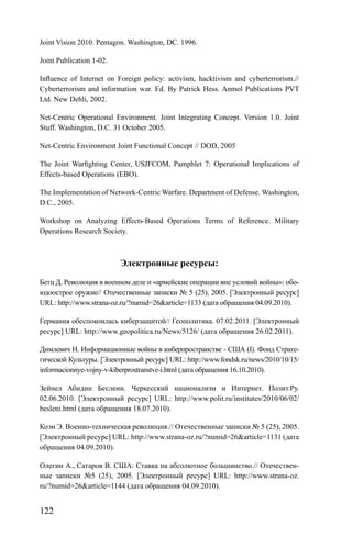 122
Joint Vision 2010. Pentagon. Washington, DC. 1996.
Joint Publication 1-02.
Inﬂuence of Internet on Foreign policy: activism, hacktivism and cyberterrorism.//
Cyberterrorism and information war. Ed. By Patrick Hess. Anmol Publications PVT
Ltd. New Dehli, 2002.
Net-Centric Operational Environment. Joint Integrating Concept. Version 1.0. Joint
Stuff. Washington, D.C. 31 October 2005.
Net-Centric Environment Joint Functional Concept // DOD, 2005
The Joint Warﬁghting Center, USJFCOM, Pamphlet 7: Operational Implications of
Effects-based Operations (EBO).
The Implementation of Network-Centric Warfare. Department of Defense. Washington,
D.C., 2005.
Workshop on Analyzing Effects-Based Operations Terms of Reference. Military
Operations Research Society.
Электронные ресурсы:
Бетц Д. Революция в военном деле и «армейские операции вне условий войны»: обо-
юдоострое оружие// Отечественные записки № 5 (25), 2005. [Электронный ресурс]
URL: http://www.strana-oz.ru/?numid=26&article=1133 (дата обращения 04.09.2010).
Германия обеспокоилась киберзащитой// Геополитика. 07.02.2011. [Электронный
ресурс] URL: http://www.geopolitica.ru/News/5126/ (дата обращения 26.02.2011).
Димлевич Н. Информационные войны в киберпространстве - США (I). Фонд Страте-
гической Культуры. [Электронный ресурс] URL: http://www.fondsk.ru/news/2010/10/15/
informacionnye-vojny-v-kiberprostranstve-i.html (дата обращения 16.10.2010).
Зейнел Абидин Беслени. Черкесский национализм и Интернет. Полит.Ру.
02.06.2010. [Электронный ресурс] URL: http://www.polit.ru/institutes/2010/06/02/
besleni.html (дата обращения 18.07.2010).
Коэн Э. Военно-техническая революция.// Отечественные записки № 5 (25), 2005.
[Электронный ресурс] URL: http://www.strana-oz.ru/?numid=26&article=1131 (дата
обращения 04.09.2010).
Олегин А., Сатаров В. США: Ставка на абсолютное большинство.// Отечествен-
ные записки №5 (25), 2005. [Электронный ресурс] URL: http://www.strana-oz.
ru/?numid=26&article=1144 (дата обращения 04.09.2010).
 