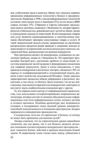 26
ков, глобализации труда и капитала. Кроме того, началось широкое
применение информационных технологий в бизнесе и предприни-
мательстве.Например,в1996г.секторинформационныхтехнологий
составлял лишь малую часть в экономике (3%), но его вклад в ВВП
страны составил 33%. Себровски и Гарстка описывают предыду-
щую модель экономки, названную «Экономика А», которая характе-
ризуется стабильностью, равновесием всех частей на общем рынке
и уменьшением доходов от инвестиций. В ней конкуренция товаров
или услуг являются взаимозаменяемыми, и многочисленные ком-
пании обеспечивают примерно сопоставимые товары и услуги. В
такой экономической модели усилия, направленные на увеличение
распределения продуктов рынка приводят к снижению доходов от
инвестиций из-за ограничений для интеллектуального капитала, ма-
териальной базы, распределения или реакции конкурентов.
Они противопоставляют ей конкуренцию, основанную на уве-
личении прибыли, назвав ее «Экономика Б». Ей характерен чрез-
вычайно быстрый рост, увеличение прибыли от инвестиций, от-
сутствие равновесия частей на рынке и формирование механизмов
для товарной замкнутости. Далее в статье описывалось, к чему
приводила конкуренция в различных секторах, связанных с ИТ, их
переход от платформоцентричной к сетецентричной модели, раз-
витие и рост количества пользователей Интернет. Также давались
характеристики процессам обмена информации в различных эко-
системах, в том числе, и в бизнесе. Было отмечено, что не все дей-
ствующие лица являются врагами или конкурентами, некоторые из
них могут иметь симбиотические отношения друг с другом.
Те, кто первым понял выгоду от информационного превосход-
ства, стал использовать сетеориентированные операционные ар-
хитектуры, которые состоят из мощных объединительных инфор-
мационных плат (или информационных сеток), сетевого датчика
и сетевого протокола. Подобная архитектура дает возможность
создавать и поддерживать очень высокий уровень конкуренто-
способной осведомленности в отношении пространства, которое
переводится в конкурентное преимущество.
Следовательно, если все это происходит в бизнесе, то почему
не может быть применено для военных целей?
Авторы отмечали, что на стратегическом уровне важнейшим
элементом, как для армии, так и для бизнеса, является деталь-
ное понимание соответствующего конкурентного пространства –
всех элементов боевых действий и времени выполнения боевой
задачи. В оперативном плане тесная связь между субъектами в
 