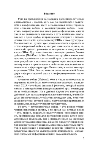 3
Введение
Уже на протяжении нескольких последних лет среди
специалистов и людей, хоть как-то связанных с полити-
кой и конфликтами, часто используются такие термины
как «сетевая война» и «сетецентричная война». Зача-
стую, подразумевая под ними разные феномены, многие
так и не попытались вникнуть в суть проблемы, спуты-
вая все в один клубок и приписывая доктрину и методо-
логию таких войн правительству США и его структурам.
На наш взгляд, существует довольно четкое определение
«сетецентричной войны», которое имеет свои истоки, ло-
гический процесс развития и внедрения в вооруженные
силы США. Другими словами – сетецентричные боевые
действия (Net-Centric Warfare) – это сугубо военная кон-
цепция, прошедшая длительный путь от интеллектуаль-
ных разработок и мозговых штурмов через эксперименты
и симуляции к практическим действиям, повлиявшим на
изменение инфраструктуры Пентагона, а также военную
стратегию США. Она во многом стала возможной благо-
даря информационной эпохе и информационным техно-
логиям.
А сетевая война (Netwar), хотя в числе новаторов по ее
изучению также были многие военные эксперты и анали-
тики США – это более широкий феномен, который также
связан с императивами информационной эры, постмодер-
на и глобализации. Но в данном случае это инструмент
действий для самых широких слоев населения, в чем убе-
дили многочисленные события последних лет, хотя тех-
ники и тактики сетевой войны могут вполне применяться
и военными, и политическим сообществом.
То есть – сетецентричная война – это военно-техни-
ческая революция сверху, в то время как сетевая война
– это, скорее, социально-политические инновации сни-
зу, применяемые как для достижения своих целей опре-
деленными группами, так и направленные на широкую
демократизацию общества, и вместе с политической борь-
бой подразумевают контроль обществом властных струк-
тур и вовлечение в принятие решений (имеются в виду
различные проекты «электронной демократии», связан-
ные с новыми информационными возможностями).
 