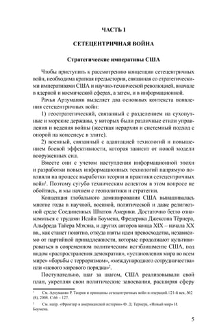 5
ЧАСТЬ I
СЕТЕЦЕНТРИЧНАЯ ВОЙНА
Стратегические императивы США
Чтобы приступить к рассмотрению концепции сетецентричных
войн, необходима краткая предыстория, связанная со стратегически-
ми императивами США и научно-технической революцией, вначале
в ядерной и космической сферах, а затем, и в информационной.
Рачья Арзуманян выделяет два основных контекста появле-
ния сетецентричных войн:
1) геостратегический, связанный с разделением на сухопут-
ные и морские державы, у которых были различные стили управ-
ления и ведения войны (жесткая иерархия и системный подход с
опорой на консенсус в элите).
2) военный, связанный с адаптацией технологий и повыше-
нием боевой эффективности, которая зависит от новой модели
вооруженных сил.
Вместе они с учетом наступления информационной эпохи
и разработки новых информационных технологий напрямую по-
влияли на процесс выработки теории и практики сетецентричных
войн1
. Поэтому сугубо техническим аспектом в этом вопросе не
обойтись, и мы начнем с геополитики и стратегии.
Концепция глобального доминирования США вынашивалась
многие годы в научной, военной, политической и даже религиоз-
ной среде Соединенных Штатов Америки. Достаточно бегло озна-
комиться с трудами Исайи Боумена, Фредерика Джексона Тёрнера,
Альфреда Тайера Мэхэна, и других авторов конца XIX – начала XX
вв., как станет понятно, откуда взяты идеи превосходства, независи-
мо от партийной принадлежности, которые продолжают культиви-
роваться в современном политическим истэблишменте США, под
видом «распространения демократии», «установления мира во всем
мире» «борьбы с терроризмом», «международного сотрудничества»
или «нового мирового порядка»2
.
Поступательно, шаг за шагом, США реализовывали свой
план, укрепляя свои политические завоевания, расширяя сферу
1
См. Арзуманян Р. Теория и принципы сетецентричных войн и операций.//21-й век, №2
(8), 2008. С.66 – 127.
2
См. напр. «Фронтир в американской истории» Ф. Д. Тернера, «Новый мир» И.
Боумена.
 