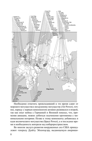 8
Необходимо отметить происходивший в это время сдвиг от
морского могущества к воздушному могуществу (Air Power), точ-
нее, наряду с первым компонентом активно развивался и второй,
так как опыт войны с Германией и Японией показал, что, при-
меняя авиацию, можно добиться подчинения противника с ми-
нимальными потерями. Позже к этому компоненту добавилась и
идея космического могущества (Space Power), а в последнее вре-
мя и необходимость контроля над киберпространством.
Во многом заслуга развития вооруженных сил США принад-
лежит генералу Дуайту Эйзенхауэру, выдающемуся американ-
 