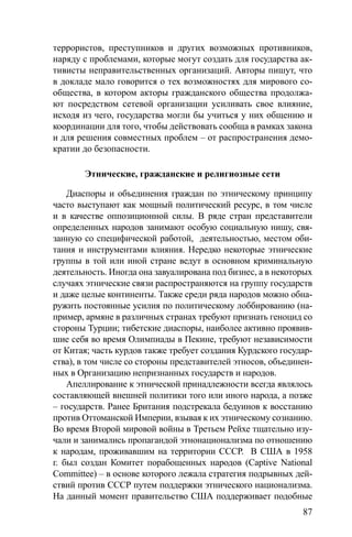 87
террористов, преступников и других возможных противников,
наряду с проблемами, которые могут создать для государства ак-
тивисты неправительственных организаций. Авторы пишут, что
в докладе мало говорится о тех возможностях для мирового со-
общества, в котором акторы гражданского общества продолжа-
ют посредством сетевой организации усиливать свое влияние,
исходя из чего, государства могли бы учиться у них общению и
координации для того, чтобы действовать сообща в рамках закона
и для решения совместных проблем – от распространения демо-
кратии до безопасности.
Этнические, гражданские и религиозные сети
Диаспоры и объединения граждан по этническому принципу
часто выступают как мощный политический ресурс, в том числе
и в качестве оппозиционной силы. В ряде стран представители
определенных народов занимают особую социальную нишу, свя-
занную со специфической работой, деятельностью, местом оби-
тания и инструментами влияния. Нередко некоторые этнические
группы в той или иной стране ведут в основном криминальную
деятельность. Иногда она завуалирована под бизнес, а в некоторых
случаях этнические связи распространяются на группу государств
и даже целые континенты. Также среди ряда народов можно обна-
ружить постоянные усилия по политическому лоббированию (на-
пример, армяне в различных странах требуют признать геноцид со
стороны Турции; тибетские диаспоры, наиболее активно проявив-
шие себя во время Олимпиады в Пекине, требуют независимости
от Китая; часть курдов также требует создания Курдского государ-
ства), в том числе со стороны представителей этносов, объединен-
ных в Организацию непризнанных государств и народов.
Апеллирование к этнической принадлежности всегда являлось
составляющей внешней политики того или иного народа, а позже
– государств. Ранее Британия подстрекала бедуинов к восстанию
против Оттоманской Империи, взывая к их этническому сознанию.
Во время Второй мировой войны в Третьем Рейхе тщательно изу-
чали и занимались пропагандой этнонационализма по отношению
к народам, проживавшим на территории СССР. В США в 1958
г. был создан Комитет порабощенных народов (Captive National
Committee) – в основе которого лежала стратегия подрывных дей-
ствий против СССР путем поддержки этнического национализма.
На данный момент правительство США поддерживает подобные
 