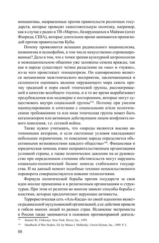 88
инициативы, направленные против правительств различных госу-
дарств, которые проводят самостоятельную политику, например,
как в случае с радио и ТВ «Марти», базирующихся в Майями (штат
Флорида, США), которые длительное время занимаются пропаган-
дой против правительства Кубы.
Почему проявляются вспышки радикального национализма,
шовинизма и ксенофобии, в том числе искусственно спровоциро-
ванные? Дело в том, что с точки зрения культурной антропологии
в межнациональном общении уже заложены семена вражды, так
как в народе существует четкое разделение на «мы» и «чужие»,
из-за чего проистекает этноцентризм. Он одновременно являет-
ся механизмом межэтнического восприятия, заключающимся в
склонности оценивать явления окружающего мира сквозь при-
зму традиций и норм своей этнической группы, рассматривае-
мой в качестве всеобщего эталона, и в то же время вырабатывает
предубеждения или недоверие к посторонним, которые могут су-
ществовать внутри социальной группы105
. Поэтому при умелом
манипулировании и сочетании с социальными и/или политиче-
скими требованиями та или иная этническая группа может быть
катализатором или активным действующим лицом конфликта но-
вого поколения, т.е. сетевой войны.
Также нужно учитывать, что «народы являются высоко ав-
тономными акторами, и если системные условия накладывают
небольшие ограничения, то поведение народа определяется объ-
ективными возможностями каждого общества»106
. Финансовая и
юридическая помощь извне неправительственным организациям
условной страны, а также политическое давление на ее руковод-
ство при определенном стечении обстоятельств могут нарушить
социально-политический баланс некогда стабильного государ-
ства. И на данный момент подобные техники ненасильственного
переворота совершенствуются новыми технологиями.
Формула политической борьбы против государств за свои
идеи вполне применима и к религиозным организациям и струк-
турам. При этом от религии во многом зависят способы борьбы с
властями, которые предпочитают верующие активисты.
Террористическая сеть «Аль-Каеда» по своей идеологии являет-
ся радикальной мусульманской организацией, а ее действия привели
к гибели многих людей из разных стран. Исламские экстремисты
в России также занимаются в основном противоправной деятель-
105
Sumner W., Folkways. New-York: Dover, Inc., 1959.
106
Handbook of War Studies. Ed. by Manus I. Midlarsky. Unwin Hyman, Inc., 1989. P. 2.
 