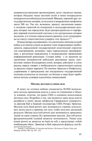 97
неправительственными организациями, могут оказаться такими,
которые обладают менее жесткой силой и менее интересуются
конкурентоспособной реалполитикой. Швеция, хороший друг не-
государственных акторов, не вступала в вооруженные конфликты
около 200 лет. Так что, возможно, процесс «включения маяка»
и лелеяния стратегий по отношению к негосударственным акто-
рам, которых мы определили, будет распространяться от перифе-
рии мировой политической системы к его центральным акторам
медленно, и в течение определенного времени, если супердержа-
вы не смогут самостоятельно ускорить этот процесс»118
.
В конце авторы подчеркивают, что увеличение значения сетевой
войны и ее многие успехи на раннем этапе подразумевают необхо-
димость определенной государственной политической стратегии
для подстраивания, возможно, через определенную трансформа-
цию, к различным гражданским и негражданским проявлениям
информационной революции. Сетевая война с ее акцентом на
увеличение возможностей небольших рассеянных групп, соот-
ветствие ловким безлидерским сетям, которые действуют в стиле
роения, впредь говорит о необходимости стратегического выхода
за пределы старых парадигм. По мнению Аркиллы и Ронфельдта,
сдерживание и принуждение как инструменты государственной
политики полностью не исчезнут, но больше и чаще будет пробо-
ваться методы уговоров и различных манипуляций.
Мягкая, жесткая и умная сила
В книге по сетевым войнам специалисты RAND использо-
вали методы применения власти и силы по отношению к объек-
ту влияния, отметив, что ранее США в основном использовали
жесткую силу. Подробно о том, чем являются такие виды власти
разобрали в своих трудах профессор Гарвардского университе-
та Джозеф Най и бывший госсекретарь США Ричард Эрмитаж.
Жесткая сила (hard power) дает возможность странам использо-
вать метод кнута и пряника для того, чтобы получить желаемый
результат. Мягкая сила (soft power) дает возможность привлекать
людей на свою сторону без применения насилия. Для soft power
фундаментальной основой является легитимность. Умная сила
(smart power) не является ни hard ни soft, а представляет собой
комбинацию обеих. Эрмитаж и Най определили формулу для бу-
118
Arquilla, J. and Ronfeldt, D. Networks and Netwars: The Future of Terror, Crime, and
Militancy. RAND, 2001. Pp. 350 – 354.
 